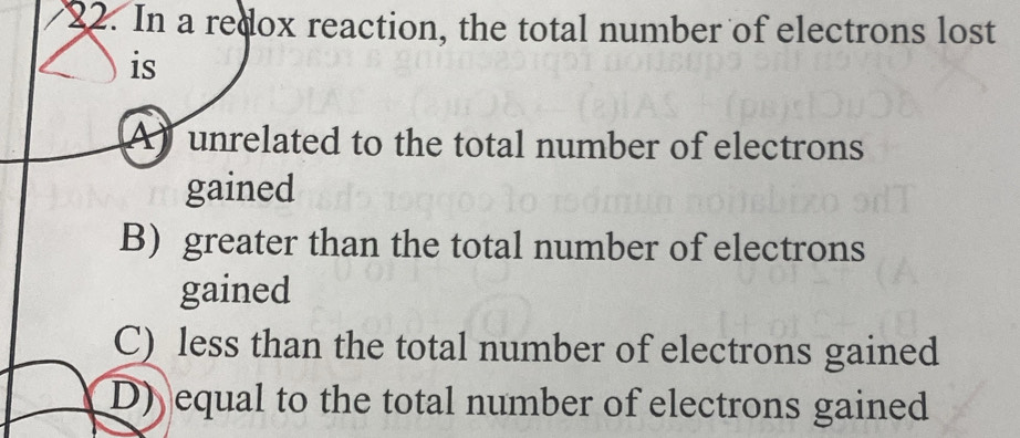 In a redox reaction, the total number of electrons lost
is
A) unrelated to the total number of electrons
gained
B) greater than the total number of electrons
gained
C) less than the total number of electrons gained
D) equal to the total number of electrons gained