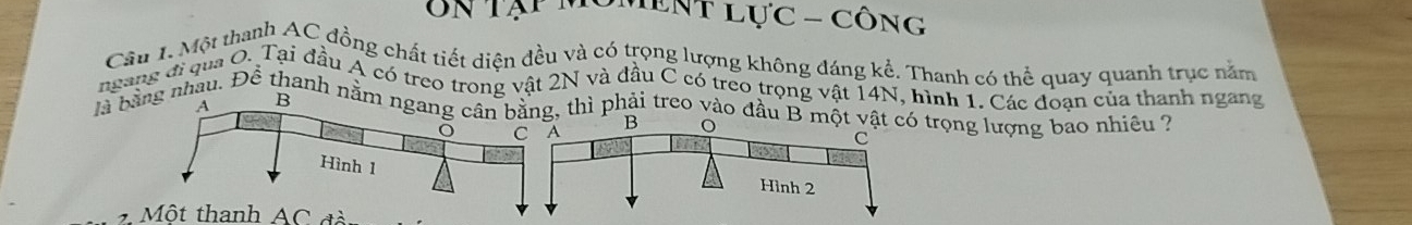 UN Tạp môment lực - công 
Cầu 1. Một thanh AC đồng chất tiết diện đều và có trong lượng không đáng kể. Thanh có thể quay quanh trục năm 
ngang đi qua O. Tai đầu Á có treo trong vật 2N và đầu C có treo trọng vật 14N, hình 1. Các đoạn của thanh ngang 
là bằhâu. Để thanh n thì phải treo vào đầu trọng lượng bao nhiều 2 
2 Một thanh AC đà