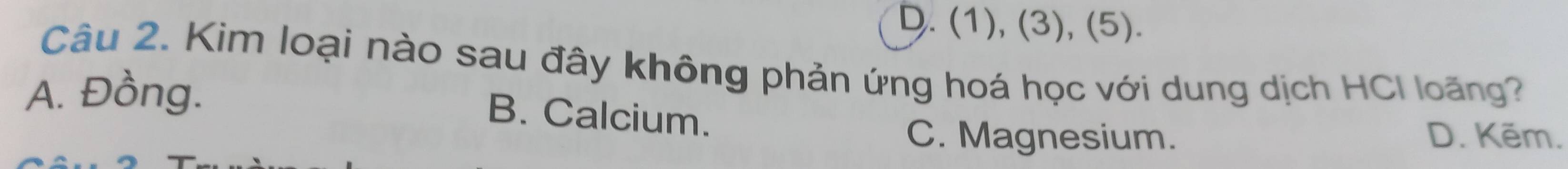 D. (1), (3), (5).
Câu 2. Kim loại nào sau đây không phản ứng hoá học với dung dịch HCI loãng?
A. Đồng.
B. Calcium.
C. Magnesium. D. Kẽm.