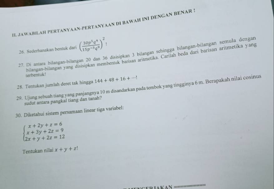 IL JAWABILAH PERTANYAAN-PERTANYAAN DI BAWAH INI DENGAN BENAR ! 
26. Sederhanakan bentuk dari ( 30p^5q^4/15p^(-3)q^9 )^2!
27. Di antara bilangan-bilangan 20 dan 36 disisipkan 3 bilangan sehingga bilangan-bilangan semula dengan 
bilangan-bilangan yang disisipkan membentuk barisan aritmetika. Carilah beda dari barisan aritmetika yang 
terbentuk ! 
28. Tentukan jumlah deret tak hingga 144+48+16+·s !
29. Ujung sebuah tiang yang panjangnya 10 m disandarkan pada tembok yang tingginya 6 m. Berapakah nilai cosinus 
sudut antara pangkal tiang dan tanah? 
30. Diketahui sistem persamaan linear tiga variabel:
beginarrayl x+2y+z=6 x+3y+2z=9 2x+y+2z=12endarray.
Tentukan nilai x+y+z!