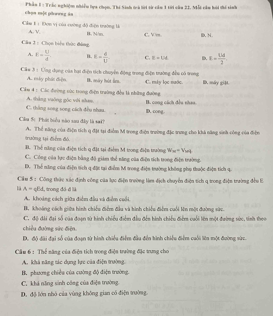 Phần I : Trắc nghiệm nhiều lựa chọn. Thí Sinh trã lời từ câu 1 tới câu 22. Mỗi câu hỏi thí sinh
chọn một phương án
Câu 1: Đơn vị của cường độ điện trường là
A. V. B. N/m. C. V/m. D. N.
Câu 2 : Chọn biểu thức đúng.
A. E= U/d .
B. E= d/U . E= Ud/2 .
C. E=Ud. D.
Câu 3 : Ứng dụng của hạt điện tích chuyển động trong điện trường đều có trong
A. máy phát điện. B. máy hút ầm. C. máy lọc nước. D. máy giặt.
Câu 4 : Các đường sức trong điện trường đều là những đường
A. thẳng vuông góc với nhau. B. cong cách đều nhau.
C. thắng song song cách đều nhau. D. cong.
Câu 5: Phát biểu nào sau đây là sai?
A. Thế năng của điện tích q đặt tại điểm M trong điện trường đặc trưng cho khả năng sinh công của điện
trường tại điểm đó.
B. Thế năng của điện tích q đặt tại điểm M trong điện trường W_M=V_Mq.
C. Công của lực điện bằng độ giảm thế năng của điện tích trong điện trường.
D. Thế năng của điện tích q đặt tại điểm M trong điện trường không phụ thuộc điện tích q.
Câu 5 : Công thức xác định công của lực điện trường làm dịch chuyển điện tích q trong điện trường đều E
là A= qEd, trong đó d là
A. khoảng cách giữa điểm đầu và điểm cuối.
B. khoảng cách giữa hình chiếu điểm đầu và hình chiếu điểm cuối lên một đường sức.
C. độ dài đại số của đoạn từ hình chiếu điểm đầu đến hình chiếu điểm cuối lên một đường sức, tính theo
chiều đường sức điện.
D. độ dài đại số của đoạn từ hình chiếu điểm đầu đến hình chiếu điểm cuối lên một đường sức.
Câu 6 : Thế năng của điện tích trong điện trường đặc trưng cho
A. khả năng tác dụng lực của điện trường.
B. phương chiều của cường độ điện trường.
C. khả năng sinh công của điện trường.
D. độ lớn nhỏ của vùng không gian có điện trường.