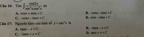 Tìm ∈t  cos 2x/sin^2xcos^2x dx
A. cos x+sin x+C. B. -cos x-sin x+C.
C. -cot x-tan x+C. D. cot x-tan x+C. 
Câu 17: Nguyên hàm của hàm số y=tan^2x là
A. tan x-x+C.
B. -tan x-x+C.
C. -tan x+x+C.
D. tan x+x+C.