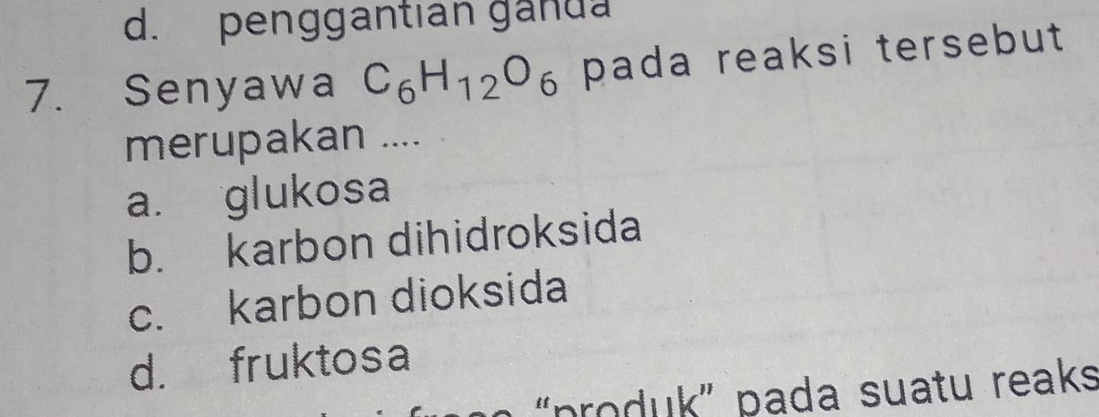 d. penggantian ganda
7. Senyawa C_6H_12O_6 pada reaksi tersebut 
merupakan ....
a. glukosa
b. karbon dihidroksida
c. karbon dioksida
d. fruktosa
'produk' pada suatu reaks