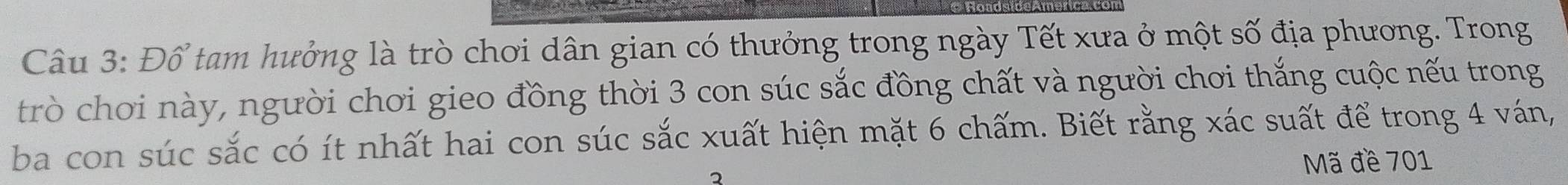 Đổ tam hưởng là trò chơi dân gian có thưởng trong ngày Tết xưa ở một số địa phương. Trong 
trò chơi này, người chơi gieo đồng thời 3 con súc sắc đồng chất và người chơi thắng cuộc nếu trong 
ba con súc sắc có ít nhất hai con súc sắc xuất hiện mặt 6 chấm. Biết rằng xác suất để trong 4 ván,
2 Mã đề 701