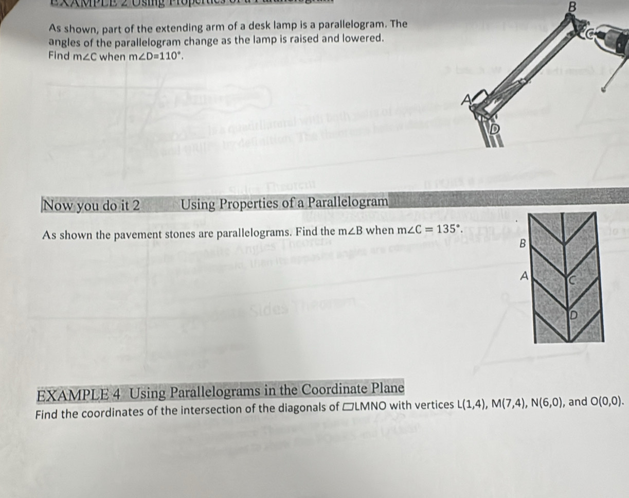 ExMPLE 2 Usig Propene 
B 
As shown, part of the extending arm of a desk lamp is a parallelogram. The 
angles of the parallelogram change as the lamp is raised and lowered. 
Find m∠ C when m∠ D=110°. 
Now you do it 2 Using Properties of a Parallelogram 
As shown the pavement stones are parallelograms. Find the m∠ B when m∠ C=135°. 
EXAMPLE 4 Using Parallelograms in the Coordinate Plane 
Find the coordinates of the intersection of the diagonals of □LMNO with vertices L(1,4), M(7,4), N(6,0) , and O(0,0).