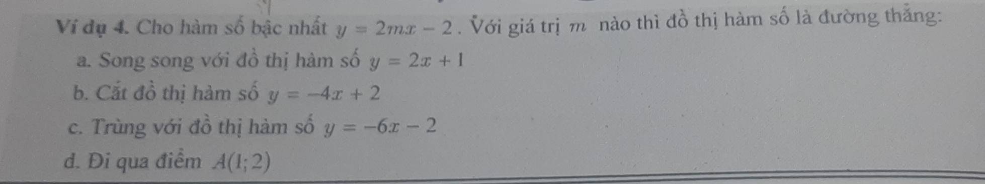 Ví dụ 4. Cho hàm số bậc nhất y=2mx-2. Với giá trị m nào thì đồ thị hàm số là đường thắng:
a. Song song với đồ thị hàm số y=2x+1
b. Cắt đồ thị hàm số y=-4x+2
c. Trùng với đồ thị hàm số y=-6x-2
d. Đi qua điểm A(1;2)