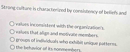 Strong culture is characterized by consistency of beliefs and
values inconsistent with the organization's.
values that align and motivate members.
groups of individuals who exhibit unique patterns.
the behavior of its nonmembers.