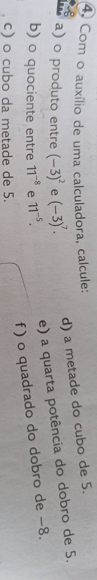 Com o auxílio de uma calculadora, calcule: 
B 
d) a metade do cubo de 5. 
a) o produto entre (-3)^2 e (-3)^7. 
e) a quarta potência do dobro de 5. 
b) o quociente entre 11^(-8) e 11^(-5). 
f) o quadrado do dobro de −8. 
c) o cubo da metade de 5.