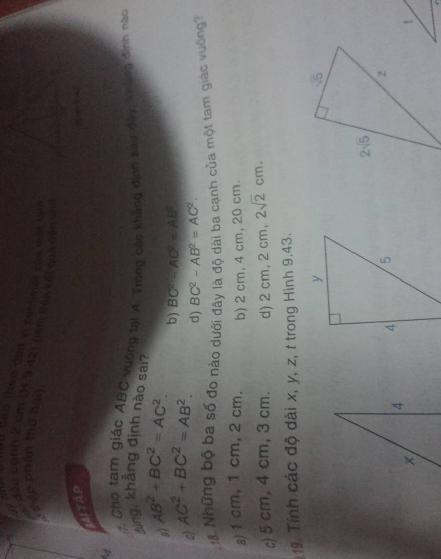 cáo theo đơn vi cenlimet của mst t 
tập phần thứ hai)
cc đều cạnh 2 cm (H1.9.42) (làm tron kết qua cấn chủ
AITAP
a
7. Cho tam giác ABC vuộng tại A. Trong các khẳng định sau đây, khắng định nào
dùng, khẳng định nào sai?
a) AB^2+BC^2=AC^2.
c) AC^2+BC^2=AB^2.
b) BC^2-AC^2=AB^2.
d) BC^2-AB^2=AC^2.; 18. Những bộ ba số đo nào dưới đây là độ dài ba cạnh của một tam giác vuởng
a)1 cm, 1 cm,2 cm.
b) 2 cm, 4 cm, 20 cm.
c) 5 cm, 4 cm, 3 cm. d) 2 cm, 2 cm, 2sqrt(2)cm.
:19. Tính các độ dài x, y, z, t trong Hình 9.43.