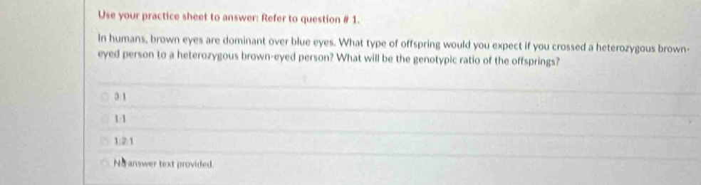 Use your practice sheet to answer: Refer to question # 1.
In humans, brown eyes are dominant over blue eyes. What type of offspring would you expect if you crossed a heterozygous brown-
eyed person to a heterozygous brown-eyed person? What will be the genotypic ratio of the offsprings?
3:1
1/1
1:2:1
No answer text provided