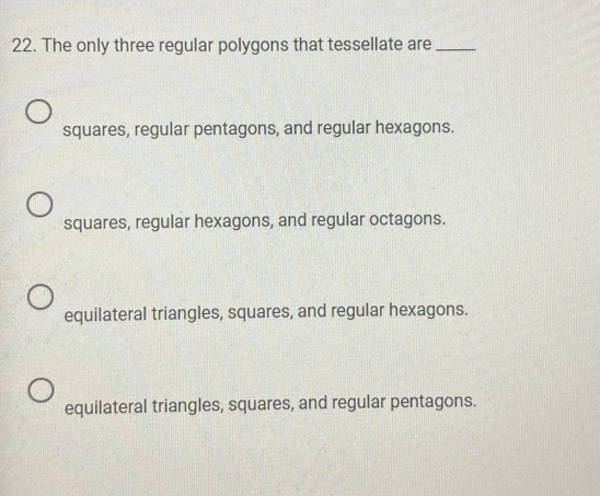 The only three regular polygons that tessellate are_
squares, regular pentagons, and regular hexagons.
squares, regular hexagons, and regular octagons.
equilateral triangles, squares, and regular hexagons.
equilateral triangles, squares, and regular pentagons.