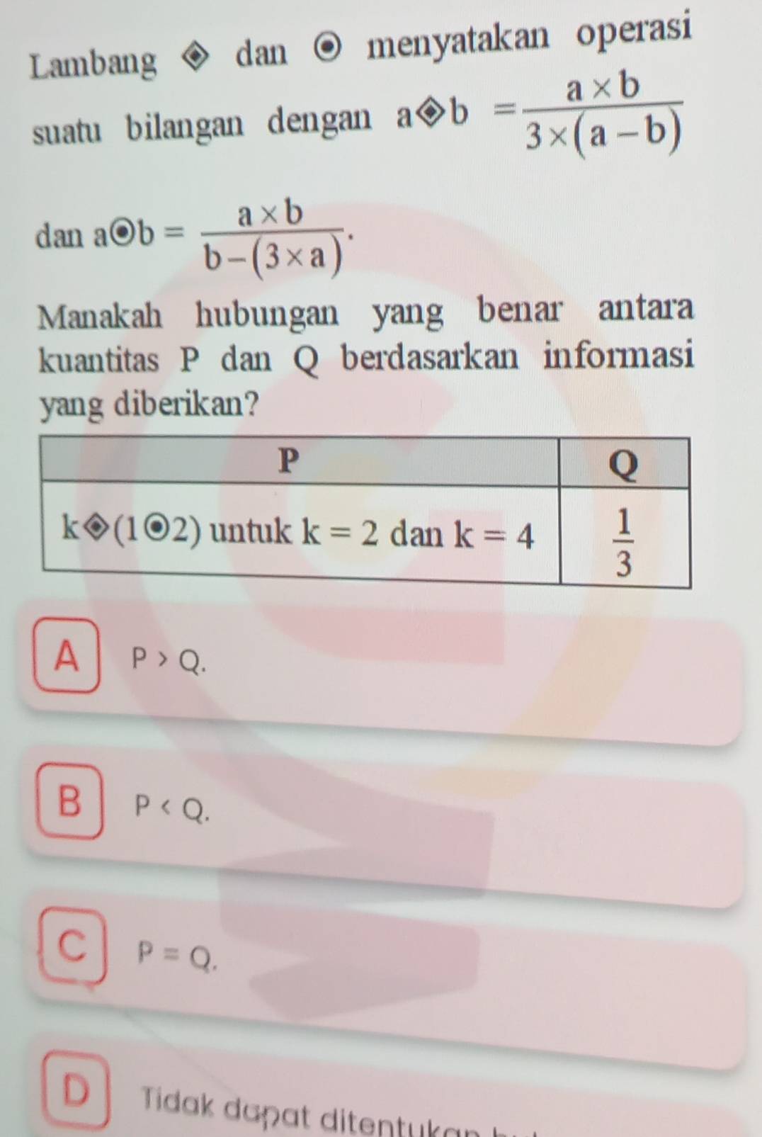 Lambang dan menyatakan operasi
suatu bilangan dengan aotimes b= (a* b)/3* (a-b) 
aodot b= (a* b)/b-(3* a) .
15. 11 .
Manakah hubungan yang benar antara
kuantitas P dan Q berdasarkan informasi
yang diberikan?
A P>Q.
B P
C P=Q.
D Tidak daçɑt ditentukaı