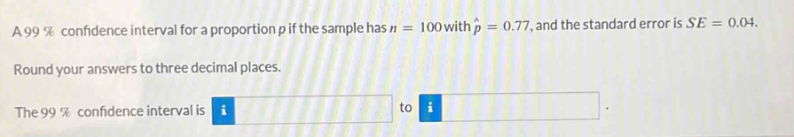 A 99 % confdence interval for a proportion p if the sample has n=100 with hat p=0.77 , and the standard error is SE=0.04. 
Round your answers to three decimal places. 
The 99 % confidence interval is i to i