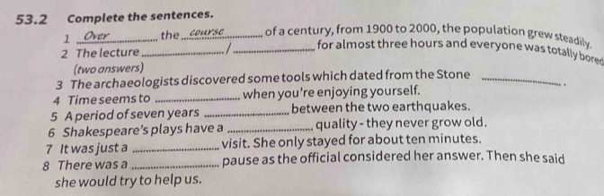 53.2 Complete the sentences. 
1 _the_ of a century, from 1900 to 2000, the population grew steadily. 
_ for almost three hours and everyone was totally bore 
2 The lecture_ 
(two answers) 
3 The archaeologists discovered some tools which dated from the Stone_ 
4 Time seems to _when you’re enjoying yourself. 
` , 
5 A period of seven years _between the two earthquakes. 
6 Shakespeare’s plays have a _quality - they never grow old. 
7 It was just a _visit. She only stayed for about ten minutes. 
8 There was a _pause as the official considered her answer. Then she said 
she would try to help us.