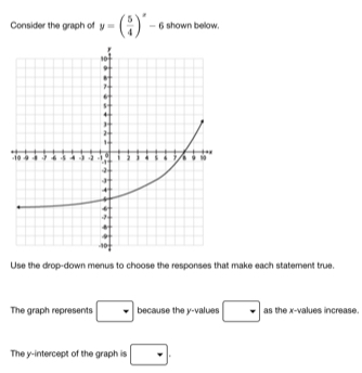 Consider the graph of y=( 5/4 )^x-6 shown below. 
Use the drop-down menus to choose the responses that make each statement true. 
The graph represents □ because the y -values □ as the x -values increase. 
The y-intercept of the graph is □.