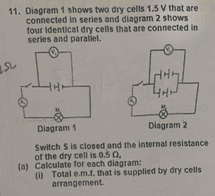 Diagram 1 shows two dry cells 1.5 V that are 
connected in series and diagram 2 shows 
four identical dry cells that are connected in 
series and paraliel. 

Switch S is closed and the internal resistance 
of the dry cell is 0.5 Ω, 
(a) Calculate for each diagram: 
(i) Total e.m.f. that is supplied by dry cells 
arrangement.