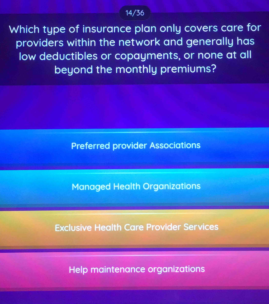 14/36
Which type of insurance plan only covers care for
providers within the network and generally has
low deductibles or copayments, or none at all
beyond the monthly premiums?
Preferred provider Associations
Managed Health Organizations
Exclusive Health Care Provider Services
Help maintenance organizations