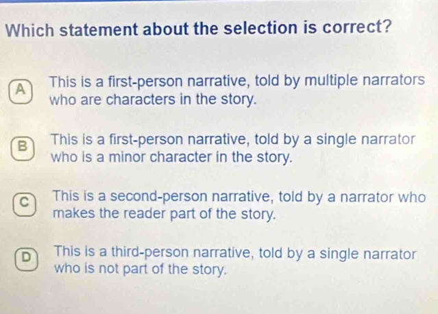 Which statement about the selection is correct?
A This is a first-person narrative, told by multiple narrators
who are characters in the story.
B This is a first-person narrative, told by a single narrator
who is a minor character in the story.
C This is a second-person narrative, told by a narrator who
makes the reader part of the story.
D This is a third-person narrative, told by a single narrator
who is not part of the story.