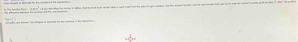 (Use integers or decimals for any numbers in the expression ) 
the difference between the revenue and the cost functions ) 64x describes the money, In doflars, that the food truck vendor takes in each week from the sale of x gyro combos. Use this revenue function and the cost function from part (a) to write the vendor's weekly profit function, P (Hint: The profit i 
b. The function R(x)=-0.001x^2+8
P(x)=□
(Simplify your answer. Use integers or decimals for any numbers in the expression)