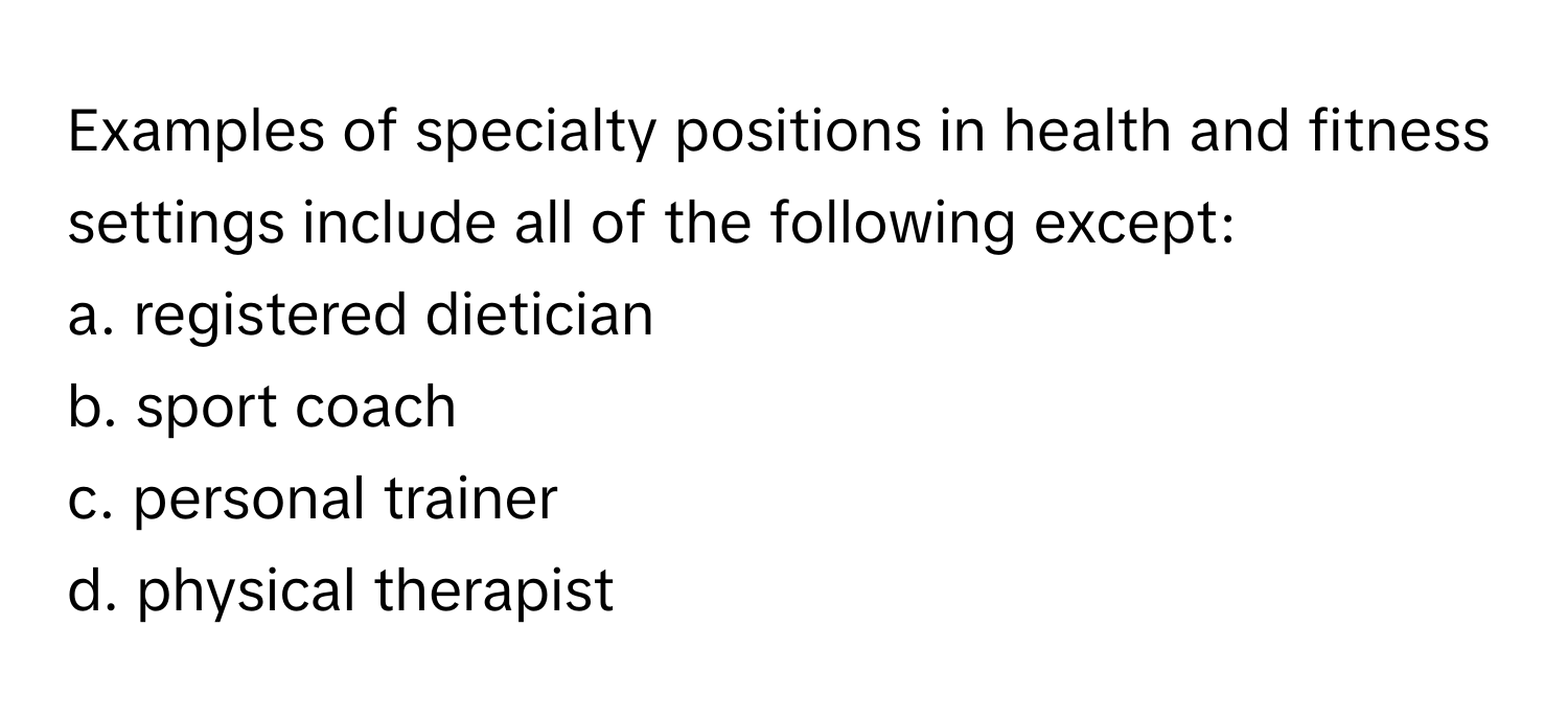 Examples of specialty positions in health and fitness settings include all of the following except:

a. registered dietician
b. sport coach
c. personal trainer
d. physical therapist