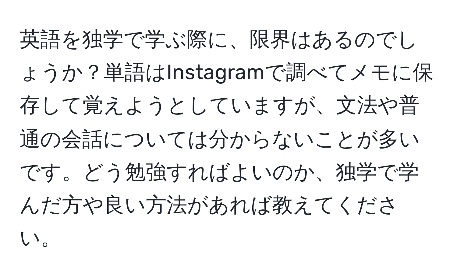 英語を独学で学ぶ際に、限界はあるのでしょうか？単語はInstagramで調べてメモに保存して覚えようとしていますが、文法や普通の会話については分からないことが多いです。どう勉強すればよいのか、独学で学んだ方や良い方法があれば教えてください。