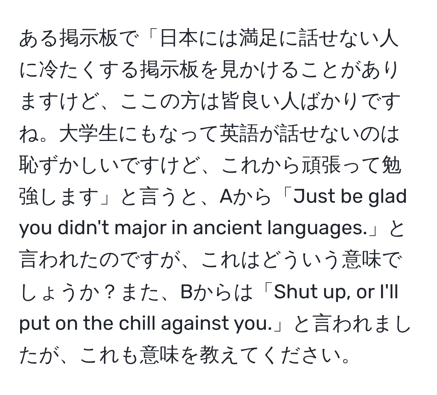 ある掲示板で「日本には満足に話せない人に冷たくする掲示板を見かけることがありますけど、ここの方は皆良い人ばかりですね。大学生にもなって英語が話せないのは恥ずかしいですけど、これから頑張って勉強します」と言うと、Aから「Just be glad you didn't major in ancient languages.」と言われたのですが、これはどういう意味でしょうか？また、Bからは「Shut up, or I'll put on the chill against you.」と言われましたが、これも意味を教えてください。