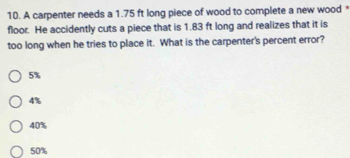 A carpenter needs a 1.75 ft long piece of wood to complete a new wood *
floor. He accidently cuts a piece that is 1.83 ft long and realizes that it is
too long when he tries to place it. What is the carpenter's percent error?
5%
4%
40%
50%