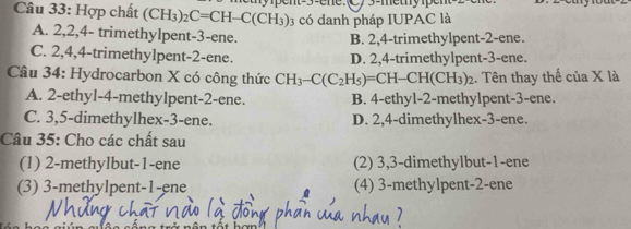 Hợp chất (CH_3)_2C=CH-C(CH_3) nt -3 -ene. C/ 3 -metnype
3 có danh pháp IUPAC là
A. 2, 2, 4 - trimethylpent- 3 -ene.
B. 2, 4 -trimethylpent- 2 -ene.
C. 2, 4, 4 -trimethylpent- 2 -ene. D. 2, 4 -trimethylpent- 3 -ene.
Câu 34: Hydrocarbon X có công thức CH_3-C(C_2H_5)=CH-CH(CH_3)_2 1. Tên thay thế của X là
A. 2 -ethyl- 4 -methylpent- 2 -ene. B. 4 -ethyl- 2 -methylpent- 3 -ene.
C. 3, 5 -dimethylhex -3 -ene. D. 2, 4 -dimethylhex -3 -ene.
Câu 35: Cho các chất sau
(1) 2 -methylbut- 1 -ene (2) 3, 3 -dimethylbut- 1 -ene
(3) 3 -methylpent -1 -ene (4) 3 -methylpent -2 -ene