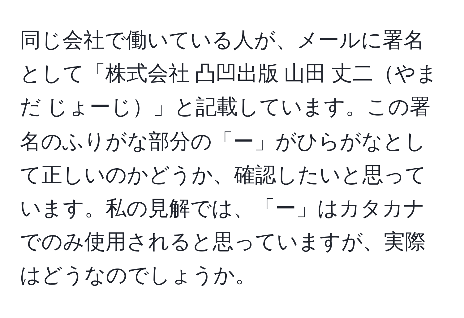 同じ会社で働いている人が、メールに署名として「株式会社 凸凹出版 山田 丈二やまだ じょーじ」と記載しています。この署名のふりがな部分の「ー」がひらがなとして正しいのかどうか、確認したいと思っています。私の見解では、「ー」はカタカナでのみ使用されると思っていますが、実際はどうなのでしょうか。