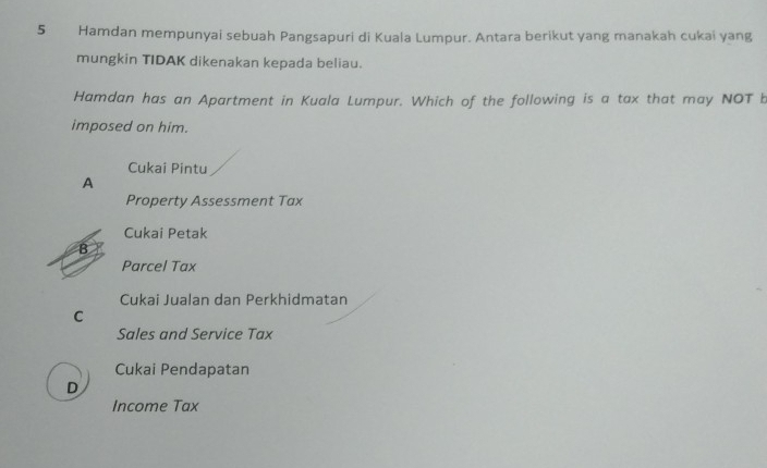 Hamdan mempunyai sebuah Pangsapuri di Kuala Lumpur. Antara berikut yang manakah cukai yang
mungkin TIDAK dikenakan kepada beliau.
Hamdan has an Apartment in Kuala Lumpur. Which of the following is a tax that may NOT b
imposed on him.
Cukai Pintu
A
Property Assessment Tax
Cukai Petak
B
Parcel Tax
Cukai Jualan dan Perkhidmatan
C
Sales and Service Tax
Cukai Pendapatan
D
Income Tax