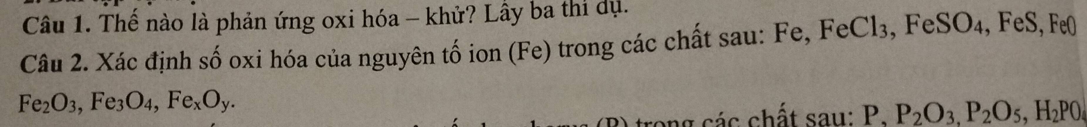 Thể nào là phản ứng oxi hóa - khử? Lầy ba thi dụ. 
Câu 2. Xác định số oxi hóa của nguyên tố ion (Fe) trong các chất sau: Fe, FeCl₃, FeSO₄, FeS, Fe0
Fe_2O_3, Fe_3O_4, Fe_xO_y. 
A trong các chất sau: P, P_2O_3, P_2O_5, H_2PO