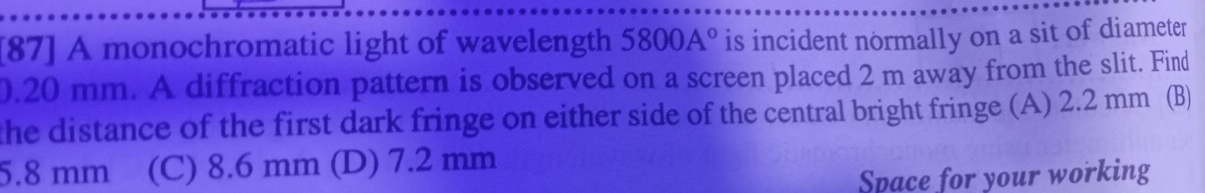 [87] A monochromatic light of wavelength 5800A° is incident normally on a sit of diameter
0.20 mm. A diffraction pattern is observed on a screen placed 2 m away from the slit. Find
the distance of the first dark fringe on either side of the central bright fringe (A) 2.2 mm (B)
5.8 mm (C) 8.6 mm (D) 7.2 mm
Space for your working