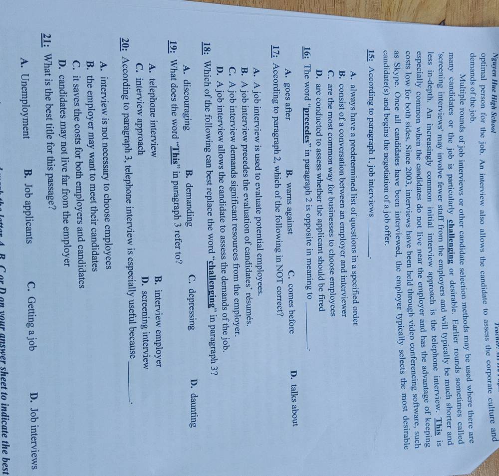 Nguyen Hue High School
optimal person for the job. An interview also allows the candidate to assess the corporate culture and
demands of the job.
Multiple rounds of job interviews or other candidate selection methods may be used where there are
many candidates or the job is particularly challenging or desirable. Earlier rounds sometimes called
'screening interviews' may involve fewer staff from the employers and will typically be much shorter and
less in-depth. An increasingly common initial interview approach is the telephone interview. This is
especially common when the candidates do not live near the employer and has the advantage of keeping
costs low for both sides. Since 2003, interviews have been held through video conferencing software, such
as Skype. Once all candidates have been interviewed, the employer typically selects the most desirable
candidate(s) and begins the negotiation of a job offer.
15: According to paragraph 1, job interviews _:
A. always have a predetermined list of questions in a specified order
B. consist of a conversation between an employer and interviewer
C. are the most common way for businesses to choose employees
D. are conducted to assess whether the applicant should be fired
16: The word “precedes” in paragraph 2 is opposite in meaning to _.
A. goes after B. warns against C. comes before D. talks about
17: According to paragraph 2, which of the following in NOT correct?
A. A job interview is used to evaluate potential employees.
B. A job interview precedes the evaluation of candidates’ résumés.
C. A job interview demands significant resources from the employer.
D. A job interview allows the candidate to assess the demands of the job.
18: Which of the following can best replace the word “challenging” in paragraph 3?
A. discouraging B. demanding C. depressing D. daunting
19: What does the word “This” in paragraph 3 refer to?
A. telephone interview B. interview employer
C. interview approach D. screening interview
20: According to paragraph 3, telephone interview is especially useful because _.
A. interview is not necessary to choose employees
B. the employer may want to meet their candidates
C. it saves the costs for both employers and candidates
D. candidates may not live far from the employer
21: What is the best title for this passage?
A. Unemployment B. Job applicants C. Getting a job D. Job interviews
B C or D on your answer sheet to indicate the best