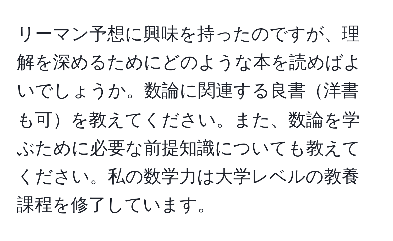 リーマン予想に興味を持ったのですが、理解を深めるためにどのような本を読めばよいでしょうか。数論に関連する良書洋書も可を教えてください。また、数論を学ぶために必要な前提知識についても教えてください。私の数学力は大学レベルの教養課程を修了しています。