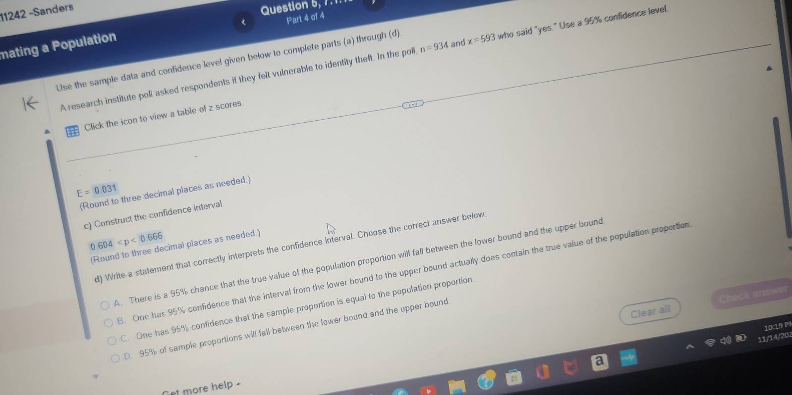 11242 -Sanders
Question 5, 7.1
Part 4 of 4
mating a Population
A research institute poll asked respondents if they felt vulnerable to identity theft. In the poll n=934 and x=593 who said "yes." Use a 95% confidence level.
Use the sample data and confidence level given below to complete parts (a) through (d)
Click the icon to view a table of z scores.
E=0.031
(Round to three decimal places as needed.)
c) Construct the confidence interval.
0.604
(Round to three decimal places as needed.)
d) Write a statement that correctly interprets the confidence interval. Choose the correct answer below
A. There is a 95% chance that the true value of the population proportion will fall between the lower bound and the upper bound
3. One has 95% confidence that the interval from the lower bound to the upper bound actually does contain the true value of the population proportion
Clear all Check answer
C. One has 95% confidence that the sample proportion is equal to the population proportion
10:19 P
D. 95% of sample proportions will fall between the lower bound and the upper bound
11/14/202
Cet more help