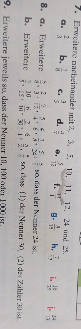 Erweitere nacheinander mit 2, 3, 5, 10, 11, 12, 24 und 25. 
a.  2/3  b.  1/8  C.  3/5  d.  4/7  e.  5/12  f.  11/1  g.  8/15  h.  7/12  i.  18/25  i.  24/13 
8. a. Erweitere  5/8 ,  2/3 ,  7/12 ,  5/4 ,  4/6 ,  3/8 ,  5/24 ,  5/1 sc , dass der Nenner 24 ist. 
b. Erweitere  3/5 ,  10/15 ,  6/10 ,  2/30 ,  6/1 ,  5/2 ,  5/6 so , dass (1) der Nenner 30, (2) der Zähler 30 ist. 
9. Erweitere jeweils so, dass der Nenner 10, 100 oder 1000 ist.