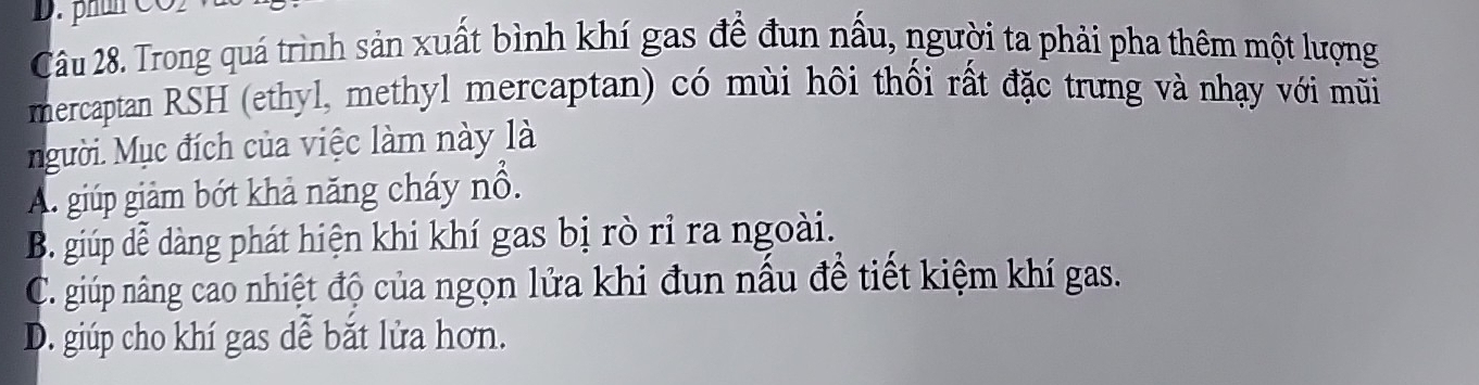 Trong quá trình sản xuất bình khí gas để đun nấu, người ta phải pha thêm một lượng
mercaptan RSH (ethyl, methyl mercaptan) có mùi hôi thối rất đặc trưng và nhạy với mũi
gười. Mục đích của việc làm này là
A. giúp giảm bớt khả năng cháy nổ.
B. giúp đễ dàng phát hiện khi khí gas bị rò rỉ ra ngoài.
C. giúp nâng cao nhiệt độ của ngọn lửa khi đun nấu để tiết kiệm khí gas.
D. giúp cho khí gas dễ bắt lửa hơn.