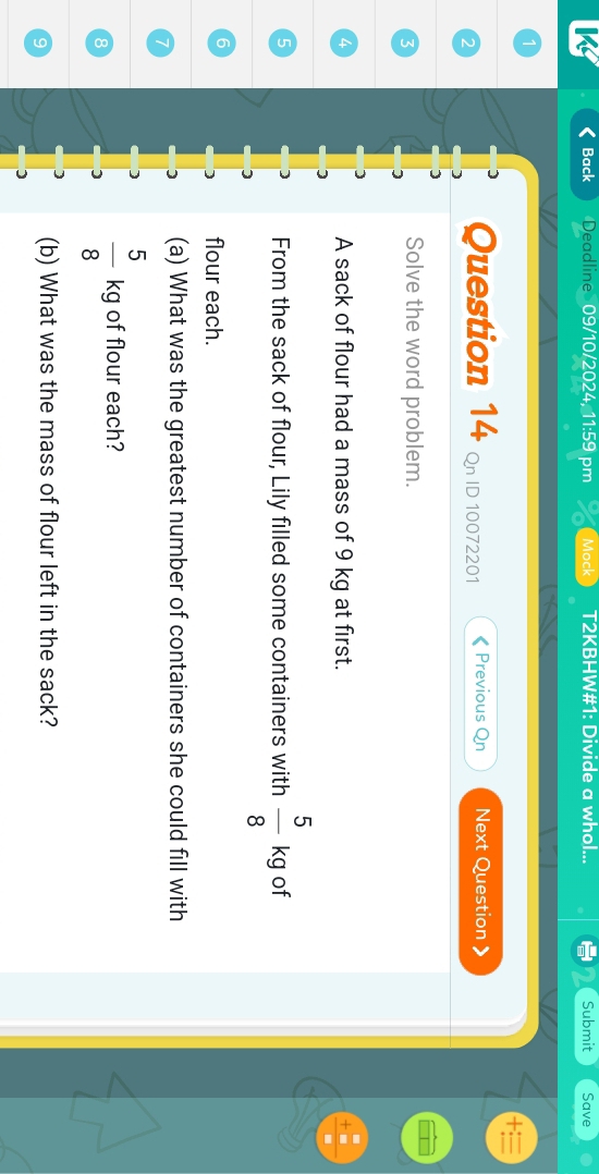Back Deadline 09/10/2024, 11:59 pm Mock T2KBHW#1: Divide a whol... Submit Save 
) Question 14 Qn ID 10072201 Previous Qn Next Question 
5 
Solve the word problem. 
4 A sack of flour had a mass of 9 kg at first. 
5 
From the sack of flour, Lily filled some containers with  5/8 kg of
6
flour each. 
(a) What was the greatest number of containers she could fill with
 5/8 kg of flour each? 
(b) What was the mass of flour left in the sack?