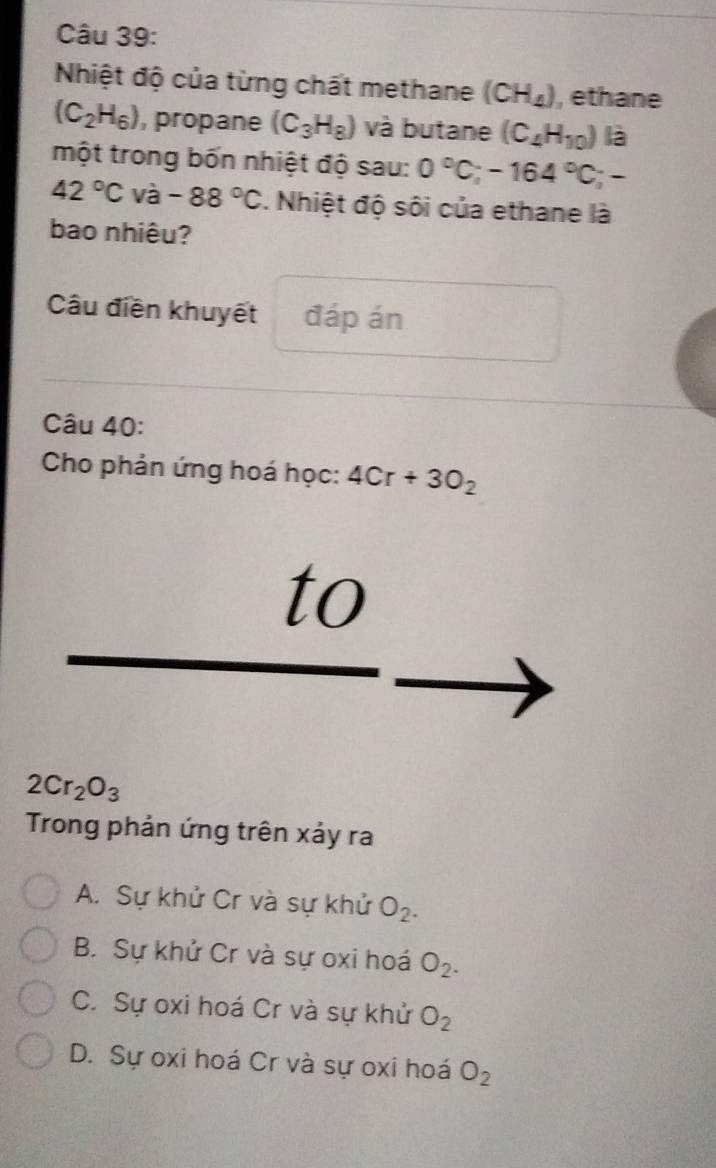 Nhiệt độ của từng chất methane (CH_4) , ethane
(C_2H_6) , propane (C_3H_8) và butane (C_4H_10) là
một trong bốn nhiệt độ sau: 0°C; -164°C;-
42°C và -88°C. Nhiệt độ sôi của ethane là
bao nhiêu?
Câu điền khuyết đáp án
Câu 40:
Cho phản ứng hoá học: 4Cr+3O_2
to
2Cr_2O_3
Trong phản ứng trên xảy ra
A. Sự khử Cr và sự khử O_2.
B. Sự khử Cr và sự oxi hoá O_2.
C. Sự oxi hoá Cr và sự khử O_2
D. Sự oxi hoá Cr và sự oxi hoá O_2