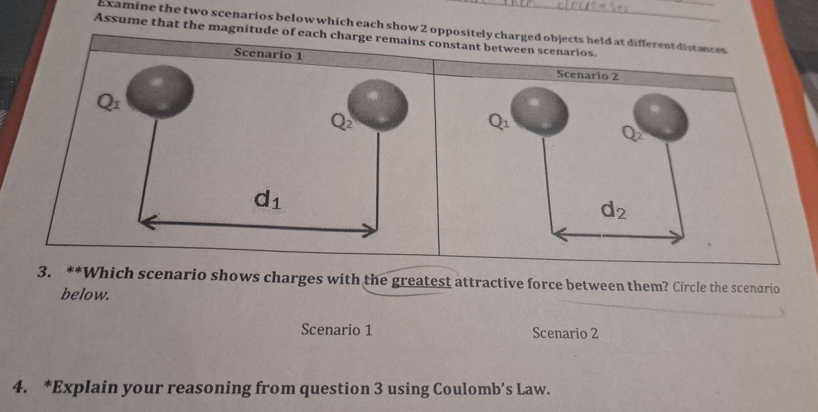 Examine the two scenarios below which each show 2 oppositely charged objects held at different distances.
Assume that the magnitude of eachstant between scenarios.
Scenario 2
Q_1
Q_2
d_2
3. **Which scenario shows charges with the greatest attractive force between them? Circle the scenario
below.
Scenario 1 Scenario 2
4. *Explain your reasoning from question 3 using Coulomb’s Law.