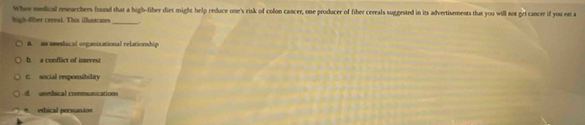 When medical researchers found that a high-fiber diet might help reduce one's risk of colon cancer, one producer of fiber cereals suggested in its advertisements that you will not gri cancer if you eat a
high--fiber cerral. This illustrates _.
A. an umethical organizational relationship
h a conflict of interest
C. social responsibility
d unethical communications
ethical persuasion