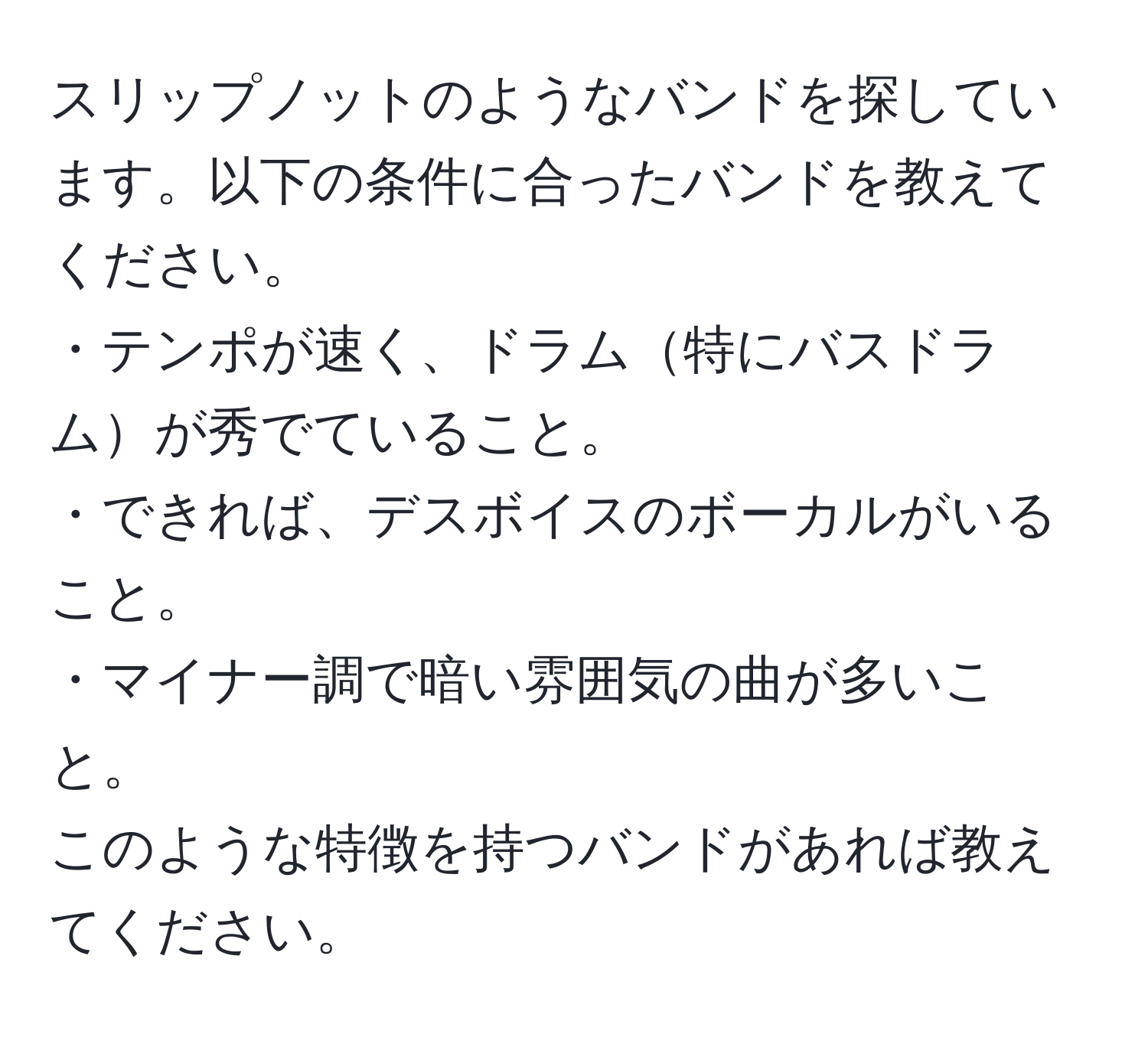 スリップノットのようなバンドを探しています。以下の条件に合ったバンドを教えてください。  
・テンポが速く、ドラム特にバスドラムが秀でていること。  
・できれば、デスボイスのボーカルがいること。  
・マイナー調で暗い雰囲気の曲が多いこと。  
このような特徴を持つバンドがあれば教えてください。