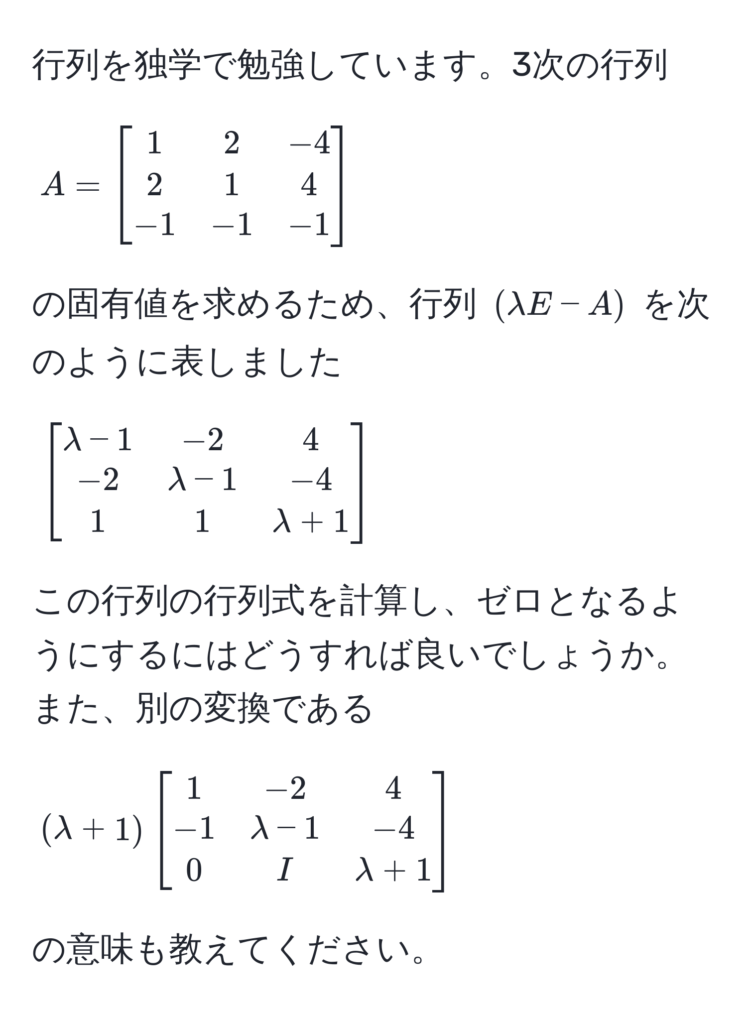 行列を独学で勉強しています。3次の行列 
[
A = 
beginbmatrix
1 & 2 & -4 
2 & 1 & 4 
-1 & -1 & -1
endbmatrix
]
の固有値を求めるため、行列 ((lambda E - A)) を次のように表しました
[
beginbmatrix
lambda - 1 & -2 & 4 
-2 & lambda - 1 & -4 
1 & 1 & lambda + 1
endbmatrix
]
この行列の行列式を計算し、ゼロとなるようにするにはどうすれば良いでしょうか。また、別の変換である 
((lambda + 1) beginbmatrix 1 & -2 & 4  -1 & lambda - 1 & -4  0 & I & lambda + 1 endbmatrix) の意味も教えてください。