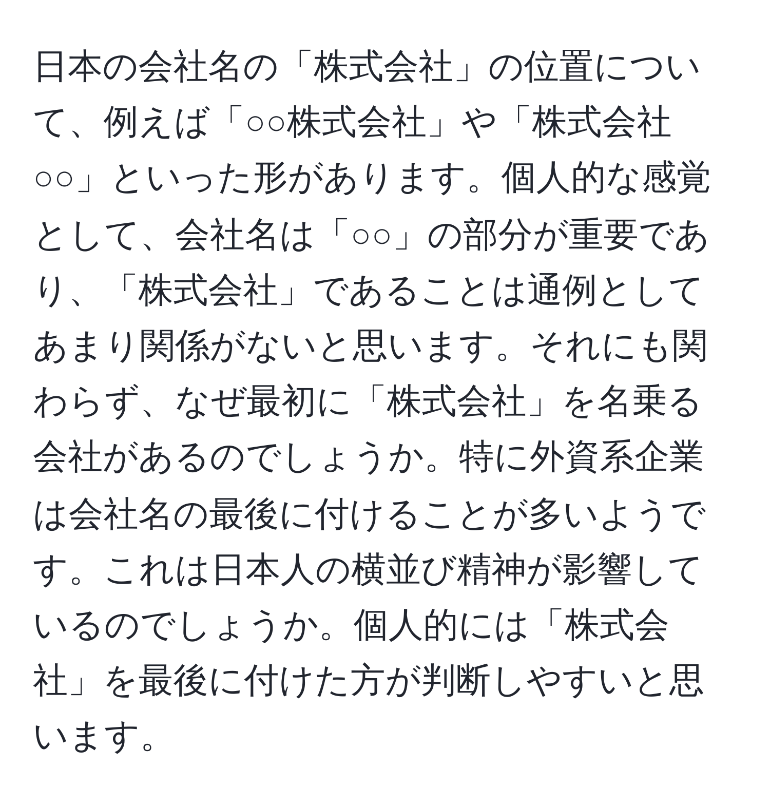 日本の会社名の「株式会社」の位置について、例えば「○○株式会社」や「株式会社○○」といった形があります。個人的な感覚として、会社名は「○○」の部分が重要であり、「株式会社」であることは通例としてあまり関係がないと思います。それにも関わらず、なぜ最初に「株式会社」を名乗る会社があるのでしょうか。特に外資系企業は会社名の最後に付けることが多いようです。これは日本人の横並び精神が影響しているのでしょうか。個人的には「株式会社」を最後に付けた方が判断しやすいと思います。