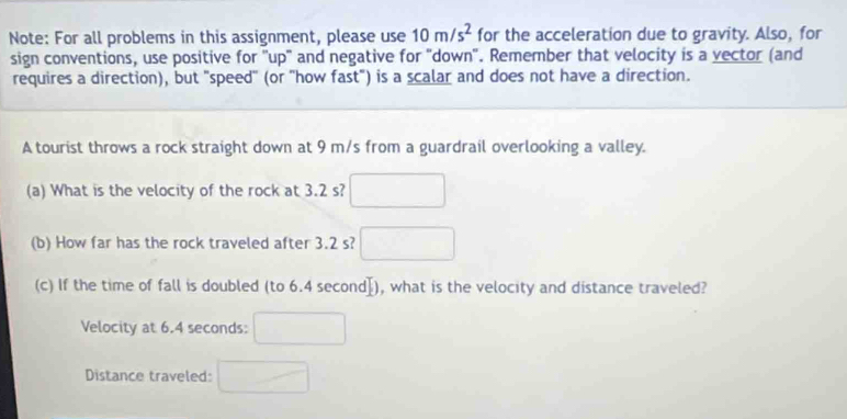 Note: For all problems in this assignment, please use 10m/s^2 for the acceleration due to gravity. Also, for 
sign conventions, use positive for "up" and negative for "down". Remember that velocity is a vector (and 
requires a direction), but "speed" (or "how fast") is a scalar and does not have a direction. 
A tourist throws a rock straight down at 9 m/s from a guardrail overlooking a valley. 
(a) What is the velocity of the rock at 3.2 s? 
(b) How far has the rock traveled after 3.2 s? □ (□)° 
(c) If the time of fall is doubled ( (o6.4sec ond]) , what is the velocity and distance traveled? 
Velocity at 6.4 seconds : 
Distance traveled: □