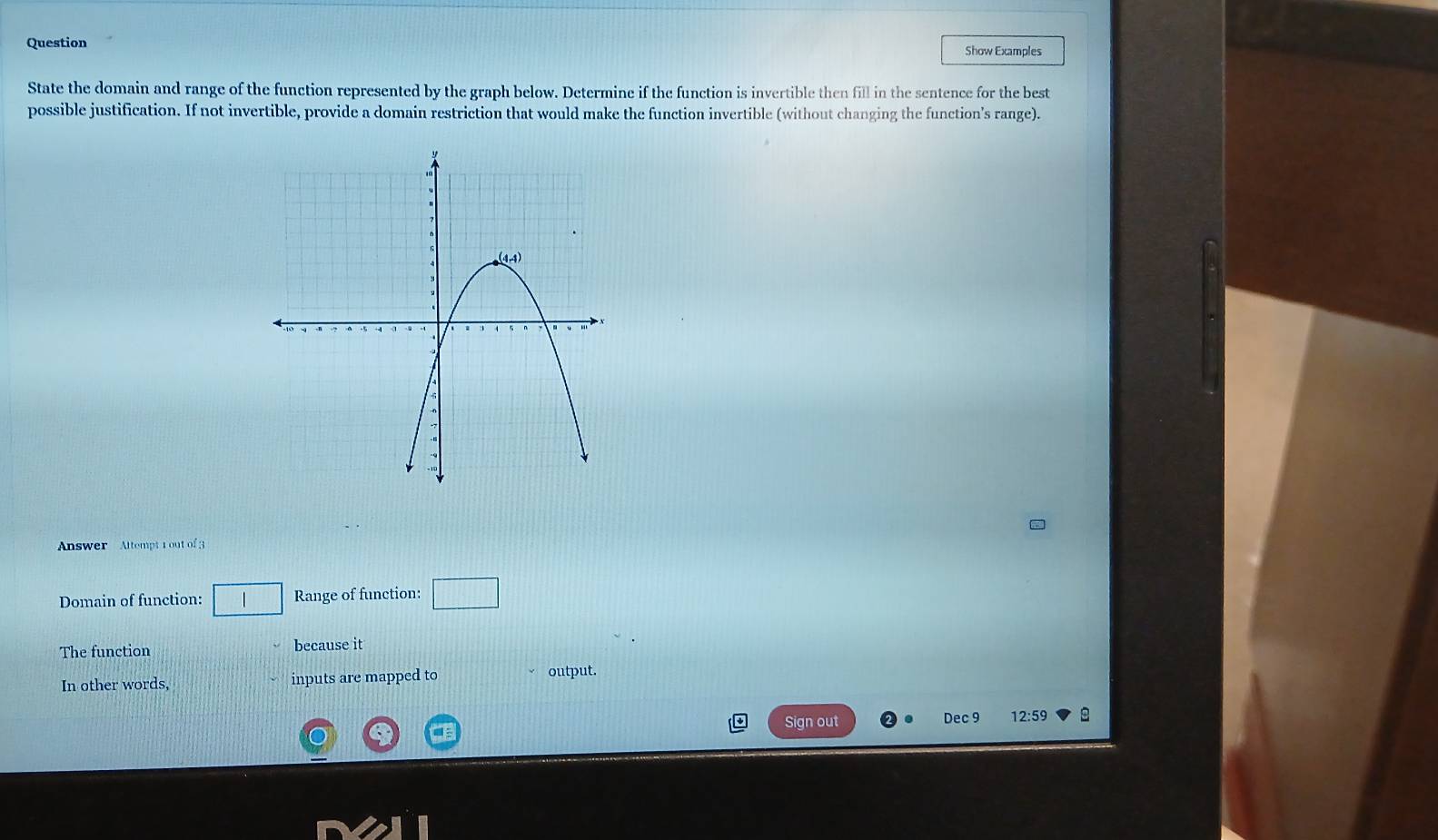 Question Show Examples
State the domain and range of the function represented by the graph below. Determine if the function is invertible then fill in the sentence for the best
possible justification. If not invertible, provide a domain restriction that would make the function invertible (without changing the function's range).
Answer Altempt 1out of 3
Domain of function: Range of function: □
The function because it
In other words, inputs are mapped to output.
Sign out Dec 9 12:59