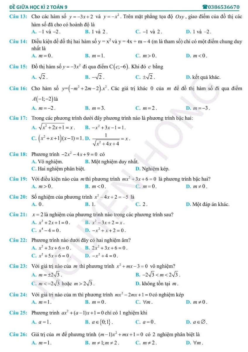 đề giữa học kì 2 toán 9 0386536670
Câu 13: Cho các hàm số y=-3x+2 và y=-x^2. Trên mặt phẳng tọa độ Oxy, giao điểm của đồ thị các
hàm số đã cho có hoành độ là
A. -1 và -2. B. 1 và 2. C. -1 và 2 . D. 1 và -2.
Câu 14: Điều kiện để đồ thị hai hàm số y=x^2 và y=4x+m-4 (m là tham số) chỉ có một điểm chung duy
nhất là
A. m=0. B. m=1. C. m>0. D. m<0.
Câu 15: Đồ thị hàm số y=-3x^2 đi qua điểm C(c;-6). Khi đó c bing
A. sqrt(2). B. -sqrt(2). C. ± sqrt(2). D. kết quả khác.
Câu 16: Cho hàm số y=(-m^2+2m-2).x^2. Các giá trị khác 0 của m để đồ thị hàm số đi qua điểm
A(-1;-2) à
A. m=-2. B. m=3. C. m=2. D. m=-3.
Câu 17: Trong các phương trình dưới đây phương trình nào là phương trình bậc hai:
A. sqrt(x^2+2x+1)=x. B. -x^2+3x-1=1.
C. (x^2+x+1)(x-1)=1. D,  1/sqrt(x^2+4x+4) =x.
Câu 18: Phương trình -2x^2-4x+9=0 có
A. Vô nghiệm. B. Một nghiệm duy nhất.
C. Hai nghiệm phân biệt. D. Nghiệm kép.
Câu 19: Với điều kiện nào của m thì phương trình mx^2+3x+6=0 là phương trình bậc hai?
A. m>0. B. m<0. C. m=0. D. m!= 0.
Câu 20: Số nghiệm của phương trình x^2-4x+2=-5 là
A. 0 . B. 1. C. 2 . D. Một đáp án khác.
Câu 21: x=2 là nghiệm của phương trình nào trong các phương trình sau?
A. x^2+2x+1=0. B. x^2-3x+2=x.
C. x^4-4=0. D. -x^2+x+2=0.
Câu 22: Phương trình nào dưới đây có hai nghiệm âm?
A. x^2+3x+6=0. B. 2x^2+3x+6=0.
C. x^2+5x+6=0. D. -x^2+4=0.
Câu 23: Với giá trị nào của m thì phương trình x^2+mx-3=0 vô nghiệm?
A. m=± 2sqrt(3). -2sqrt(3)
B.
C. m hoặc m>2sqrt(3). D. không tồn tại m.
Câu 24: Với giá trị nào của m thì phương trình mx^2-2mx+1=0c có nghiệm kép
A. m=1. B. m=0. C. ∀m . D. m!= 0.
Câu 25: Phương trinh ax^2+(a-1)x+1=0 chỉ có 1 nghiệm khi
A. a=1. B. a∈  0;1 . C. a=0. D. a∈ varnothing .
Câu 26: Giá trị của m để phương trình (m-1)x^2+mx+1=0 có 2 nghiệm phân biệt là
A. m=1. B. m!= 1;m!= 2. C. m!= 2. D. ∀m .