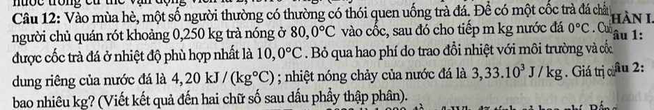 nược trong ca the 
Câu 12: Vào mùa hè, một số người thường có thường có thói quen uống trà đá. Để có một cốc trà đá chất hàn 1 
người chủ quán rót khoảng 0,250 kg trà nóng ở 80, 0°C vào cốc, sau đó cho tiếp m kg nước đá 0°C. Cuổ âu 1 : 
được cốc trà đá ở nhiệt độ phù hợp nhất là 10, 0°C. Bỏ qua hao phí do trao đổi nhiệt với môi trường và cốc 
dung riêng của nước đá là 4,20kJ/(kg°C); nhiệt nóng chảy của nước đá là 3, 33.10^3J/kg. Giá trị câu 2: 
bao nhiêu kg? (Viết kết quả đến hai chữ số sau dấu phầy thập phân).