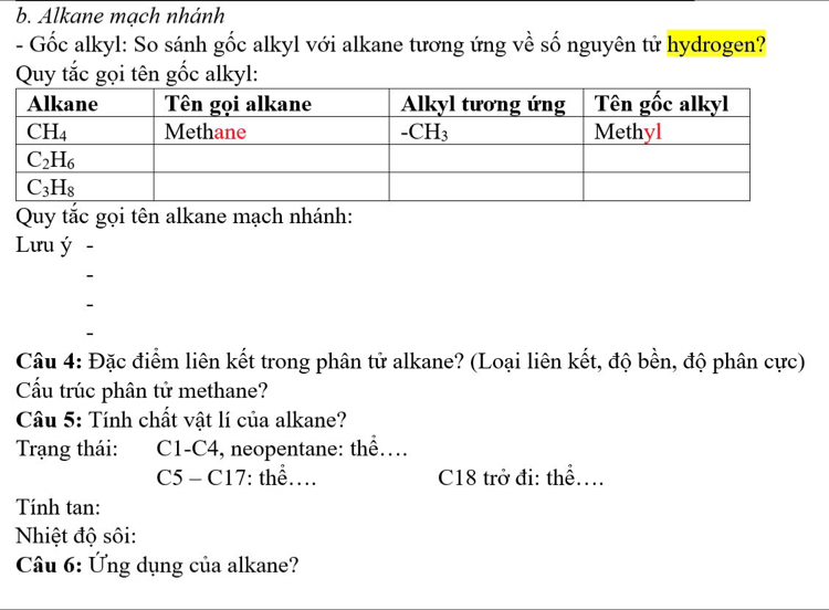 Alkane mạch nhánh
- Gốc alkyl: So sánh gốc alkyl với alkane tương ứng về số nguyên tử hydrogen?
Quy tắc gọi tên gốc alkyl:
Quy tắc gọi tên alkane mạch nhánh:
Lưu ý -
Câu 4: Đặc điểm liên kết trong phân tử alkane? (Loại liên kết, độ bền, độ phân cực)
Cấu trúc phân tử methane?
Câu 5: Tính chất vật lí của alkane?
Trạng thái: C1-C4, neopentane: thể…
C5 - C17: thể… C18 trở đi: thể...
Tính tan:
Nhiệt độ sôi:
Câu 6: Ứng dụng của alkane?