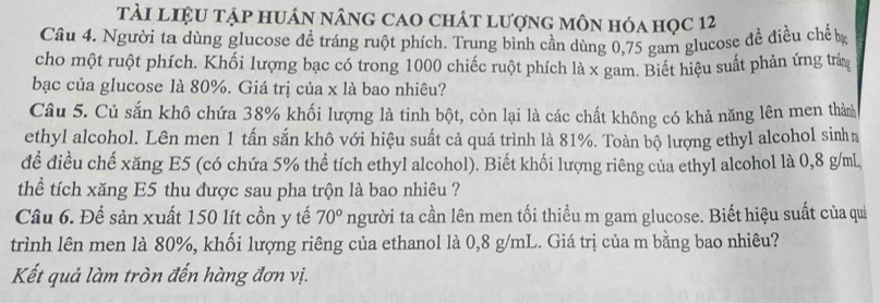 tài liệu tập huán nâng cao chát lượng môn hóa học 12 
Câu 4. Người ta dùng glucose đề tráng ruột phích. Trung binh cần dùng 0,75 gam glucose đề điều chế bạ 
cho một ruột phích. Khối lượng bạc có trong 1000 chiếc ruột phích là x gam. Biết hiệu suất phản ứng trấn 
bạc của glucose là 80%. Giá trị của x là bao nhiêu? 
Câu 5. Củ sắn khô chứa 38% khối lượng là tinh bột, còn lại là các chất không có khả năng lên men thàn 
ethyl alcohol. Lên men 1 tấn sắn khô với hiệu suất cả quá trình là 81%. Toàn bộ lượng ethyl alcohol sinha 
để điều chế xăng E5 (có chứa 5% thể tích ethyl alcohol). Biết khối lượng riêng của ethyl alcohol là 0,8 g/mL, 
thể tích xăng E5 thu được sau pha trộn là bao nhiêu ? 
Câu 6. Để sản xuất 150 lít cồn y tế 70° người ta cần lên men tối thiều m gam glucose. Biết hiệu suất của quả 
trình lên men là 80%, khối lượng riêng của ethanol là 0,8 g/mL. Giá trị của m bằng bao nhiêu? 
Kết quả làm tròn đến hàng đơn vị.